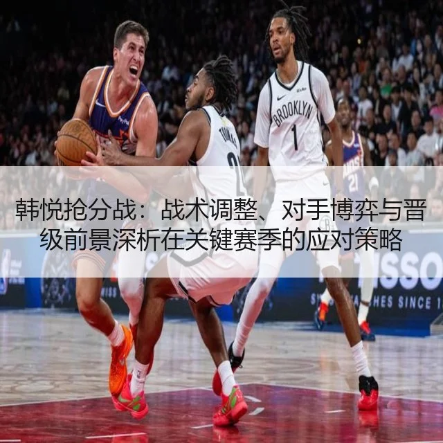 韩悦抢分战：战术调整、对手博弈与晋级前景深析在关键赛季的应对策略